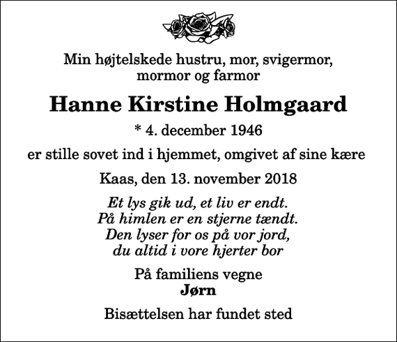 <p>Min højtelskede hustru, mor, svigermor, mormor og farmor<br />Hanne Kirstine Holmgaard<br />* 4. december 1946<br />er stille sovet ind i hjemmet, omgivet af sine kære<br />Kaas, den 13. november 2018<br />Et lys gik ud, et liv er endt. På himlen er en stjerne tændt. Den lyser for os på vor jord, du altid i vore hjerter bor<br />På familiens vegne<br />Jørn<br />Bisættelsen har fundet sted</p>