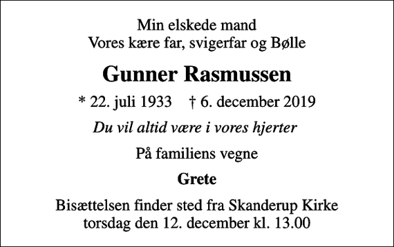 <p>Min elskede mand Vores kære far, svigerfar og Bølle<br />Gunner Rasmussen<br />* 22. juli 1933 ✝ 6. december 2019<br />Du vil altid være i vores hjerter<br />På familiens vegne<br />Grete<br />Bisættelsen finder sted fra Skanderup Kirke torsdag den 12. december kl. 13.00</p>
