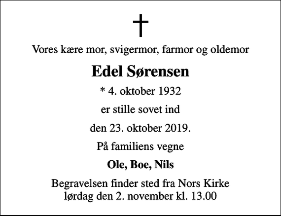 <p>Vores kære mor, svigermor, farmor og oldemor<br />Edel Sørensen<br />* 4. oktober 1932<br />er stille sovet ind<br />den 23. oktober 2019.<br />På familiens vegne<br />Ole, Boe, Nils<br />Begravelsen finder sted fra Nors Kirke lørdag den 2. november kl. 13.00</p>