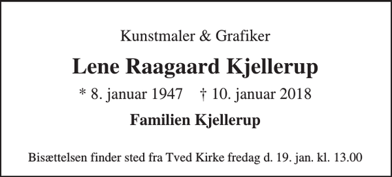 <p>Kunstmaler &amp; Grafiker<br />Lene Raagaard Kjellerup<br />*​ 8. januar 1947​ †​ 10. januar 2018<br />Familien Kjellerup<br />Bisættelsen​ finder sted fra Tved Kirke fredag den 19. jan. kl. 13.00</p>