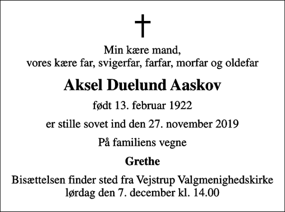 <p>Min kære mand, vores kære far, svigerfar, farfar, morfar og oldefar<br />Aksel Duelund Aaskov<br />født 13. februar 1922<br />er stille sovet ind den 27. november 2019<br />På familiens vegne<br />Grethe<br />Bisættelsen finder sted fra Vejstrup Valgmenighedskirke lørdag den 7. december kl. 14.00</p>