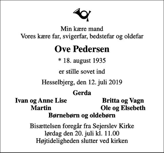 <p>Min kære mand Vores kære far, svigerfar, bedstefar og oldefar<br />Ove Pedersen<br />* 18. august 1935<br />er stille sovet ind<br />Hesselbjerg, den 12. juli 2019<br />Gerda<br />Ivan og Anne Lise<br />Britta og Vagn<br />Martin<br />Ole og Elsebeth<br />Bisættelsen foregår fra Sejerslev Kirke lørdag den 20. juli kl. 11.00 Højtideligheden slutter ved kirken</p>