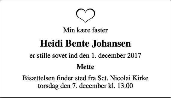 <p>Min kære faster<br />Heidi Bente Johansen<br />er stille sovet ind den 1. december 2017<br />Mette<br />Bisættelsen finder sted fra Sct. Nicolai Kirke torsdag den 7. december kl. 13.00</p>