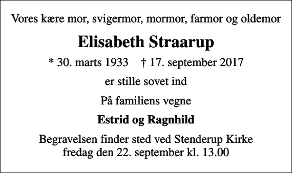 <p>Vores kære mor, svigermor, mormor, farmor og oldemor<br />Elisabeth Straarup<br />* 30. marts 1933 ✝ 17. september 2017<br />er stille sovet ind<br />På familiens vegne<br />Estrid og Ragnhild<br />Begravelsen finder sted ved Stenderup Kirke fredag den 22. september kl. 13.00</p>