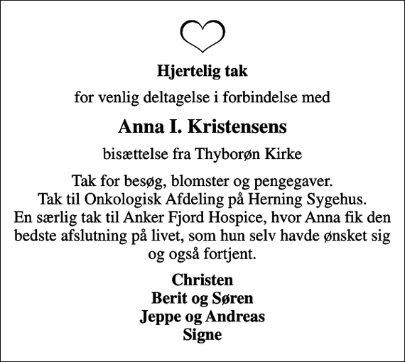 <p>Hjertelig tak<br />for venlig deltagelse i forbindelse med<br />Anna I. Kristensens<br />bisættelse fra Thyborøn Kirke<br />Tak for besøg, blomster og pengegaver. Tak til Onkologisk Afdeling på Herning Sygehus. En særlig tak til Anker Fjord Hospice, hvor Anna fik den bedste afslutning på livet, som hun selv havde ønsket sig og også fortjent.<br />Christen Berit og Søren Jeppe og Andreas Signe</p>