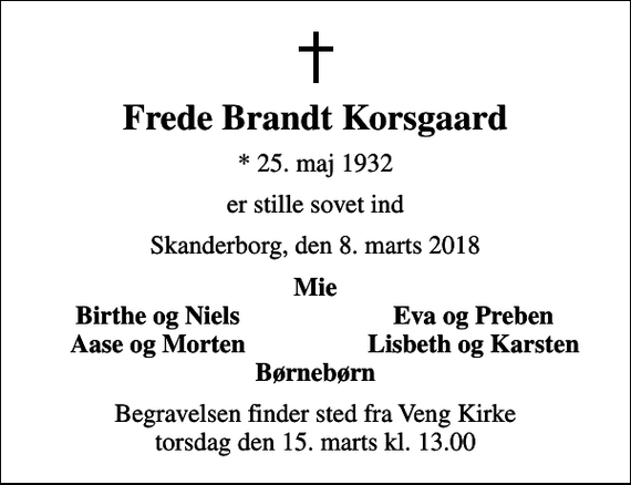 <p>Frede Brandt Korsgaard<br />* 25. maj 1932<br />er stille sovet ind<br />Skanderborg, den 8. marts 2018<br />Mie<br />Birthe og Niels<br />Eva og Preben<br />Aase og Morten<br />Lisbeth og Karsten<br />Begravelsen finder sted fra Veng Kirke torsdag den 15. marts kl. 13.00</p>