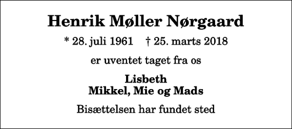 <p>Henrik Møller Nørgaard<br />* 28. juli 1961 ✝ 25. marts 2018<br />er uventet taget fra os<br />Lisbeth Mikkel, Mie og Mads<br />Bisættelsen har fundet sted</p>