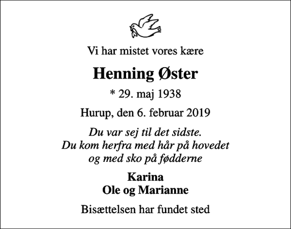<p>Vi har mistet vores kære<br />Henning Øster<br />* 29. maj 1938<br />Hurup, den 6. februar 2019<br />Du var sej til det sidste. Du kom herfra med hår på hovedet og med sko på fødderne<br />Karina Ole og Marianne<br />Bisættelsen har fundet sted</p>
