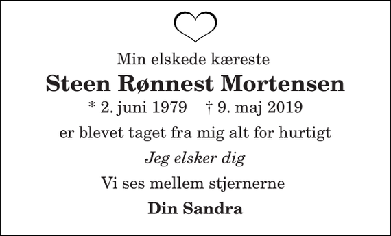 <p>Min elskede kæreste<br />Steen Rønnest Mortensen<br />* 2. juni 1979 † 9. maj 2019<br />er blevet taget fra mig alt for hurtigt<br />Jeg elsker dig<br />Vi ses mellem stjernerne<br />Din Sandra</p>