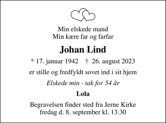 Min elskede mand Min kære far og farfar
Johan Lind
* 17. januar 1942    &#x271d; 26. august 2023
er stille og fredfyldt sovet ind i sit hjem
Elskede min - tak for 54 år
Lola
Begravelsen finder sted fra Jerne Kirke fredag d. 8. september kl. 13.30