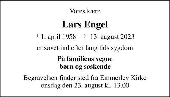 Vores kære
Lars Engel
* 1. april 1958    &#x271d; 13. august 2023
er sovet ind efter lang tids sygdom
På familiens vegne børn og søskende
Begravelsen finder sted fra Emmerlev Kirke  onsdag den 23. august kl. 13.00