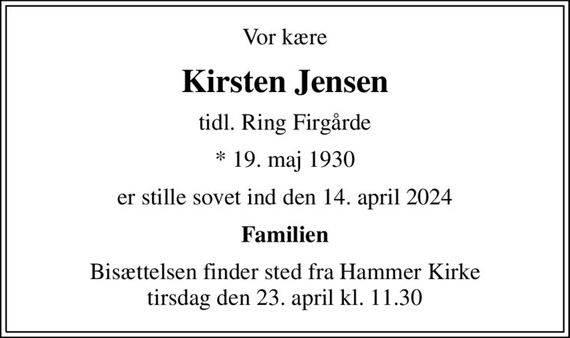 Vor kære
Kirsten Jensen
tidl. Ring Firgårde
* 19. maj 1930
er stille sovet ind den 14. april 2024
Familien
Bisættelsen finder sted fra Hammer Kirke  tirsdag den 23. april kl. 11.30