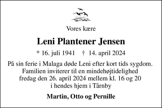 Vores kære
Leni Plantener Jensen
* 16. juli 1941    &#x271d; 14. april 2024
På sin ferie i Malaga døde Leni efter kort tids sygdom.  Familien inviterer til en mindehøjtidelighed  fredag den 26. april 2024 mellem kl. 16 og 20  i hendes hjem i Tårnby
Martin, Otto og Pernille