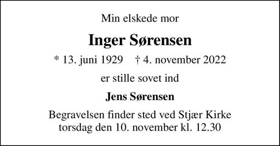 Min elskede mor
Inger Sørensen
* 13. juni 1929    &#x271d; 4. november 2022
er stille sovet ind
Jens Sørensen
Begravelsen finder sted ved Stjær Kirke  torsdag den 10. november kl. 12.30