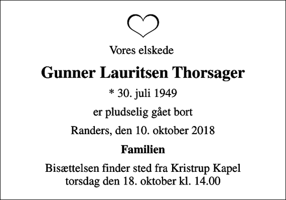 <p>Vores elskede<br />Gunner Lauritsen Thorsager<br />* 30. juli 1949<br />er pludselig gået bort<br />Randers, den 10. oktober 2018<br />Familien<br />Bisættelsen finder sted fra Kristrup Kapel torsdag den 18. oktober kl. 14.00</p>