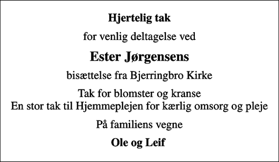 <p>Hjertelig tak<br />for venlig deltagelse ved<br />Ester Jørgensens<br />bisættelse fra Bjerringbro Kirke<br />Tak for blomster og kranse En stor tak til Hjemmeplejen for kærlig omsorg og pleje<br />På familiens vegne<br />Ole og Leif</p>