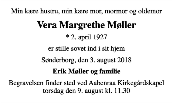<p>Min kære hustru, min kære mor, mormor og oldemor<br />Vera Margrethe Møller<br />* 2. april 1927<br />er stille sovet ind i sit hjem<br />Sønderborg, den 3. august 2018<br />Erik Møller og familie<br />Begravelsen finder sted ved Aabenraa Kirkegårdskapel torsdag den 9. august kl. 11.30</p>