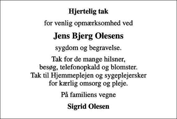 <p>Hjertelig tak<br />for venlig opmærksomhed ved<br />Jens Bjerg Olesens<br />sygdom og begravelse.<br />Tak for de mange hilsner, besøg, telefonopkald og blomster. Tak til Hjemmeplejen og sygeplejersker for kærlig omsorg og pleje.<br />På familiens vegne<br />Sigrid Olesen</p>