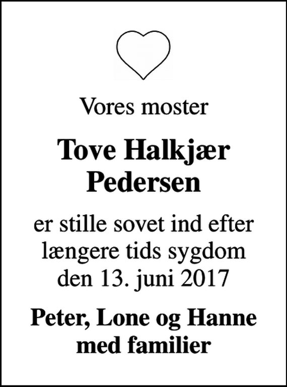 <p>Vores moster<br />Tove Halkjær Pedersen<br />er stille sovet ind efter længere tids sygdom den 13. juni 2017<br />Peter, Lone og Hanne med familier</p>