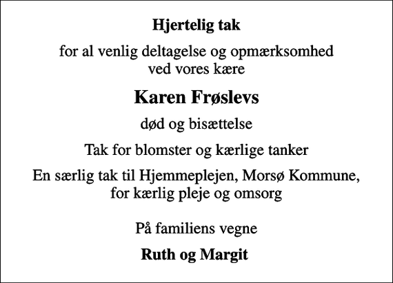 <p>Hjertelig tak<br />for al venlig deltagelse og opmærksomhed ved vores kære<br />Karen Frøslevs<br />død og bisættelse<br />Tak for blomster og kærlige tanker<br />En særlig tak til Hjemmeplejen, Morsø Kommune, for kærlig pleje og omsorg På familiens vegne<br />Ruth og Margit</p>