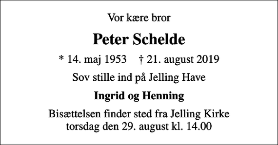 <p>Vor kære bror<br />Peter Schelde<br />* 14. maj 1953 ✝ 21. august 2019<br />Sov stille ind på Jelling Have<br />Ingrid og Henning<br />Bisættelsen finder sted fra Jelling Kirke torsdag den 29. august kl. 14.00</p>