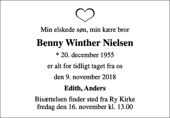 <p>Min elskede søn, min kære bror<br />Benny Winther Nielsen<br />* 20. december 1955<br />er alt for tidligt taget fra os<br />den 9. november 2018<br />Edith, Anders<br />Bisættelsen finder sted fra Ry Kirke fredag den 16. november kl. 13.00</p>