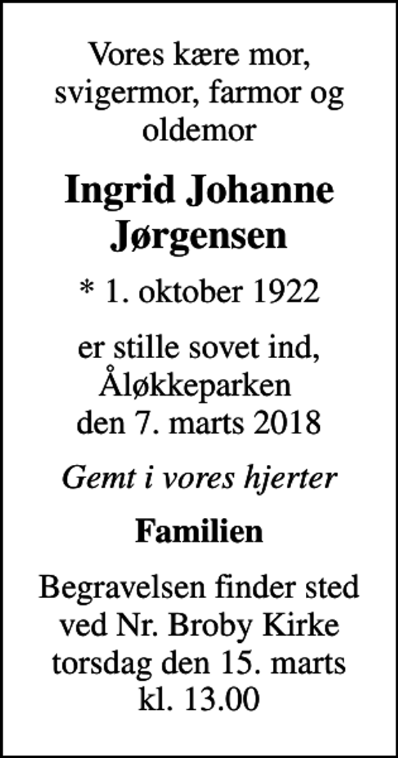 <p>Vores kære mor, svigermor, farmor og oldemor<br />Ingrid Johanne Jørgensen<br />* 1. oktober 1922<br />er stille sovet ind, Åløkkeparken den 7. marts 2018<br />Gemt i vores hjerter<br />Familien<br />Begravelsen finder sted ved Nr. Broby Kirke torsdag den 15. marts kl. 13.00</p>