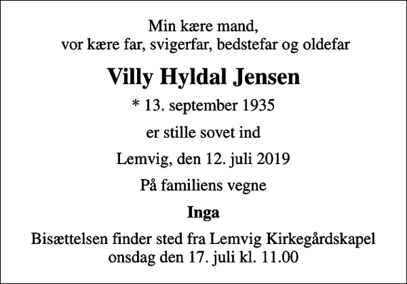 <p>Min kære mand, vor kære far, svigerfar, bedstefar og oldefar<br />Villy Hyldal Jensen<br />* 13. september 1935<br />er stille sovet ind<br />Lemvig, den 12. juli 2019<br />På familiens vegne<br />Inga<br />Bisættelsen finder sted fra Lemvig Kirkegårdskapel onsdag den 17. juli kl. 11.00</p>
