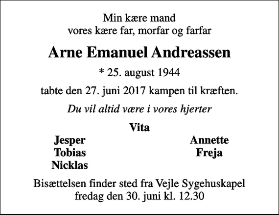 <p>Min kære mand vores kære far, morfar og farfar<br />Arne Emanuel Andreassen<br />* 25. august 1944<br />tabte den 27. juni 2017 kampen til kræften.<br />Du vil altid være i vores hjerter<br />Vita<br />Jesper<br />Annette<br />Tobias<br />Freja<br />Nicklas<br />Bisættelsen finder sted fra Vejle Sygehuskapel fredag den 30. juni kl. 12.30</p>