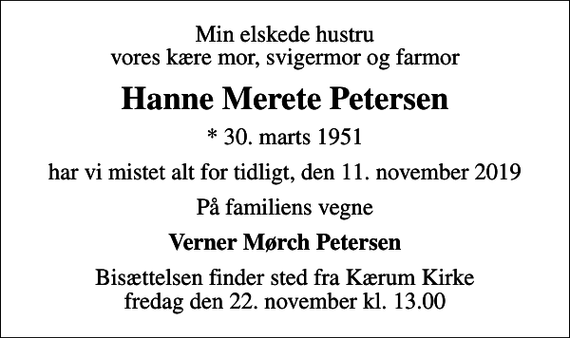 <p>Min elskede hustru vores kære mor, svigermor og farmor<br />Hanne Merete Petersen<br />* 30. marts 1951<br />har vi mistet alt for tidligt, den 11. november 2019<br />På familiens vegne<br />Verner Mørch Petersen<br />Bisættelsen finder sted fra Kærum Kirke fredag den 22. november kl. 13.00</p>