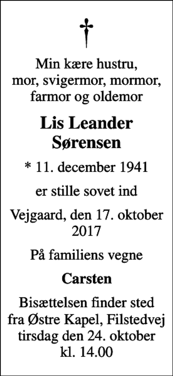 <p>Min kære hustru, mor, svigermor, mormor, farmor og oldemor<br />Lis Leander Sørensen<br />* 11. december 1941<br />er stille sovet ind<br />Vejgaard, den 17. oktober 2017<br />På familiens vegne<br />Carsten<br />Bisættelsen finder sted fra Østre Kapel, Filstedvej tirsdag den 24. oktober kl. 14.00</p>