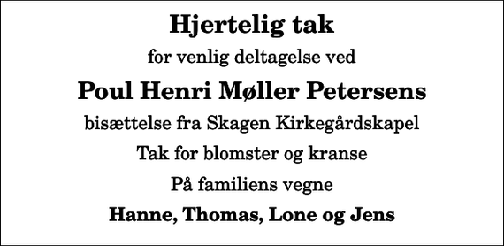 <p>Hjertelig tak<br />for venlig deltagelse ved<br />Poul Henri Møller Petersens<br />bisættelse fra Skagen Kirkegårdskapel<br />Tak for blomster og kranse<br />På familiens vegne<br />Hanne, Thomas, Lone og Jens</p>