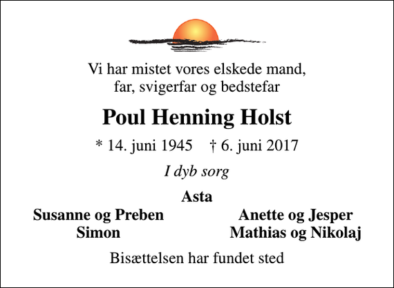 <p>Vi har mistet vores elskede mand, far, svigerfar og bedstefar<br />Poul Henning Holst<br />* 14. juni 1945 ✝ 6. juni 2017<br />I dyb sorg<br />Asta<br />Susanne og Preben<br />Anette og Jesper<br />Simon<br />Mathias og Nikolaj<br />Bisættelsen har fundet sted</p>