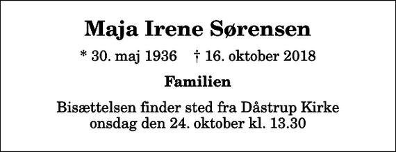 <p>Maja Irene Sørensen<br />* 30. maj 1936 ✝ 16. oktober 2018<br />Familien<br />Bisættelsen finder sted fra Dåstrup Kirke onsdag den 24. oktober kl. 13.30</p>
