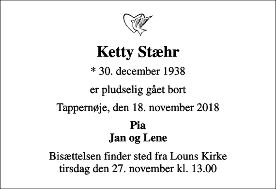 <p>Ketty Stæhr<br />* 30. december 1938<br />er pludselig gået bort<br />Tappernøje, den 18. november 2018<br />Pia Jan og Lene<br />Bisættelsen finder sted fra Louns Kirke tirsdag den 27. november kl. 13.00</p>