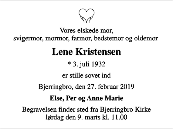 <p>Vores elskede mor, svigermor, mormor, farmor, bedstemor og oldemor<br />Lene Kristensen<br />* 3. juli 1932<br />er stille sovet ind<br />Bjerringbro, den 27. februar 2019<br />Else, Per og Anne Marie<br />Begravelsen finder sted fra Bjerringbro Kirke lørdag den 9. marts kl. 11.00</p>