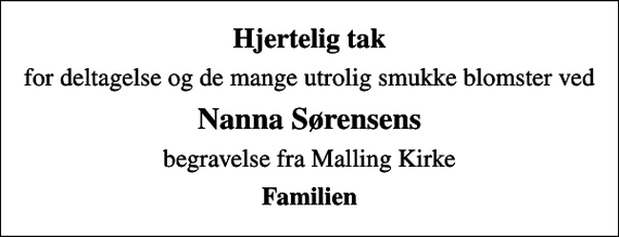 <p>Hjertelig tak<br />for deltagelse og de mange utrolig smukke blomster ved<br />Nanna Sørensens<br />begravelse fra Malling Kirke<br />Familien</p>