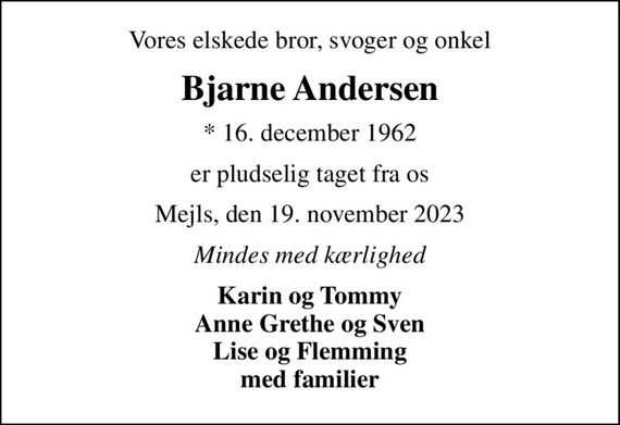 Vores elskede bror, svoger og onkel
Bjarne Andersen
* 16. december 1962
er pludselig taget fra os
Mejls, den 19. november 2023
Mindes med kærlighed
Karin og Tommy Anne Grethe og Sven Lise og Flemming med familier
