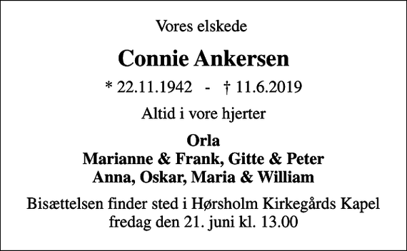 <p>Vores elskede<br />Connie Ankersen<br />* 22.11.1942 - 11.6.2019<br />Altid i vore hjerter<br />Orla Marianne &amp; Frank, Gitte &amp; Peter Anna, Oskar, Maria &amp; William<br />Bisættelsen finder sted i Hørsholm Kirkegårds Kapel fredag den 21. juni kl. 13.00</p>