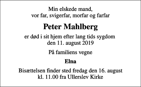<p>Min elskede mand, vor far, svigerfar, morfar og farfar<br />Peter Mahlberg<br />er død i sit hjem efter lang tids sygdom den 11. august 2019<br />På familiens vegne<br />Elna<br />Bisættelsen finder sted fredag den 16. august kl. 11.00 fra Ullerslev Kirke</p>