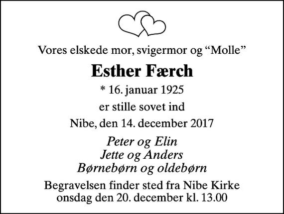 <p>Vores elskede mor, svigermor og Molle<br />Esther Færch<br />* 16. januar 1925<br />er stille sovet ind<br />Nibe, den 14. december 2017<br />Peter og Elin Jette og Anders Børnebørn og oldebørn<br />Begravelsen finder sted fra Nibe Kirke onsdag den 20. december kl. 13.00</p>