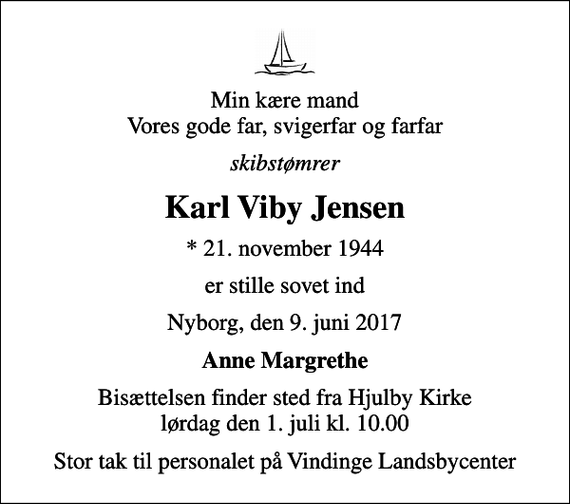 <p>Min kære mand Vores gode far, svigerfar og farfar<br />skibstømrer<br />Karl Viby Jensen<br />* 21. november 1944<br />er stille sovet ind<br />Nyborg, den 9. juni 2017<br />Anne Margrethe<br />Bisættelsen finder sted fra Hjulby Kirke lørdag den 1. juli kl. 10.00<br />Stor tak til personalet på Vindinge Landsbycenter</p>