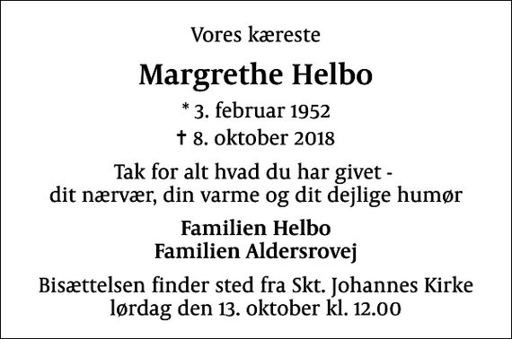 <p>Vores kæreste<br />Margrethe Helbo<br />* 3. februar 1952<br />✝ 8. oktober 2018<br />Tak for alt hvad du har givet - dit nærvær, din varme og dit dejlige humør<br />Familien Helbo Familien Aldersrovej<br />Bisættelsen finder sted fra Skt. Johannes Kirke lørdag den 13. oktober kl. 12.00</p>