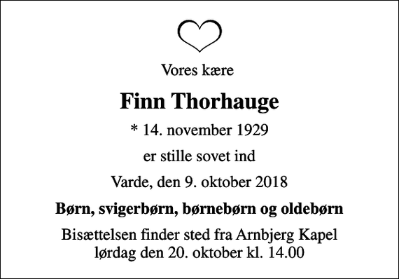 <p>Vores kære<br />Finn Thorhauge<br />* 14. november 1929<br />er stille sovet ind<br />Varde, den 9. oktober 2018<br />Børn, svigerbørn, børnebørn og oldebørn<br />Bisættelsen finder sted fra Arnbjerg Kapel lørdag den 20. oktober kl. 14.00</p>