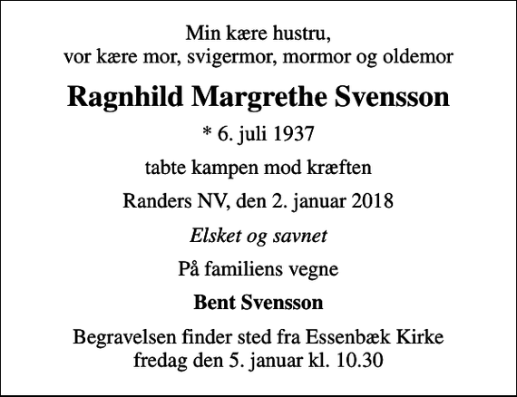 <p>Min kære hustru, vor kære mor, svigermor, mormor og oldemor<br />Ragnhild Margrethe Svensson<br />* 6. juli 1937<br />tabte kampen mod kræften<br />Randers NV, den 2. januar 2018<br />Elsket og savnet<br />På familiens vegne<br />Bent Svensson<br />Begravelsen finder sted fra Essenbæk Kirke fredag den 5. januar kl. 10.30</p>