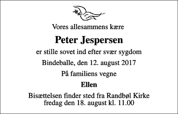 <p>Vores allesammens kære<br />Peter Jespersen<br />er stille sovet ind efter svær sygdom<br />Bindeballe, den 12. august 2017<br />På familiens vegne<br />Ellen<br />Bisættelsen finder sted fra Randbøl Kirke fredag den 18. august kl. 11.00</p>