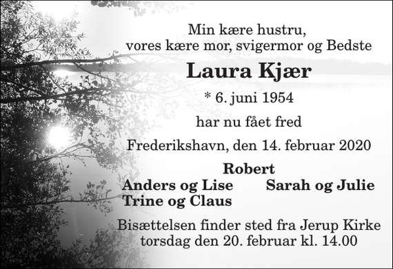 <p>Min kære hustru, vores kære mor, svigermor og Bedste<br />Laura Kjær<br />*​ 6. juni 1954<br />har nu fået fred<br />Frederikshavn, den 14. februar 2020<br />Robert<br />Anders og Lise<br />Sarah og Julie<br />Trine og Claus<br />Bisættelsen finder sted fra Jerup Kirke torsdag den 20. februar kl. 14.00</p>