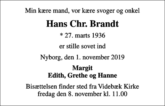 <p>Min kære mand, vor kære svoger og onkel<br />Hans Chr. Brandt<br />* 27. marts 1936<br />er stille sovet ind<br />Nyborg, den 1. november 2019<br />Margit Edith, Grethe og Hanne<br />Bisættelsen finder sted fra Videbæk Kirke fredag den 8. november kl. 11.00</p>