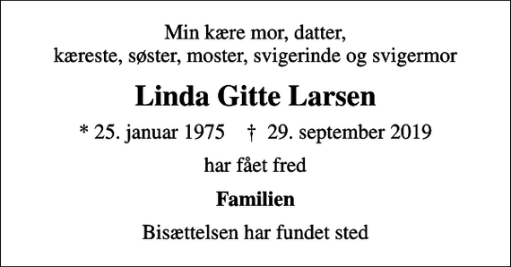 <p>Min kære mor, datter, kæreste, søster, moster, svigerinde og svigermor<br />Linda Gitte Larsen<br />* 25. januar 1975 ✝ 29. september 2019<br />har fået fred<br />Familien<br />Bisættelsen har fundet sted</p>