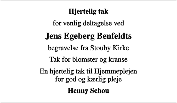 <p>Hjertelig tak<br />for venlig deltagelse ved<br />Jens Egeberg Benfeldts<br />begravelse fra Stouby Kirke<br />Tak for blomster og kranse<br />En hjertelig tak til Hjemmeplejen for god og kærlig pleje<br />Henny Schou</p>